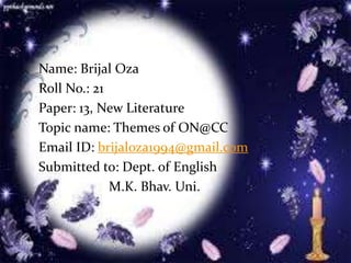 Name: Brijal Oza
Roll No.: 21
Paper: 13, New Literature
Topic name: Themes of ON@CC
Email ID: brijaloza1994@gmail.com
Submitted to: Dept. of English
M.K. Bhav. Uni.
 