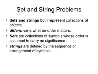 Set and String Problems
• Sets and strings both represent collections of
  objects.
• difference is whether order matters.
• Sets are collections of symbols whose order is
  assumed to carry no significance .
• strings are defined by the sequence or
  arrangement of symbols .
 