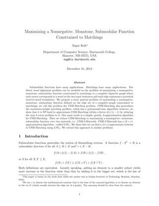 Maximizing a Nonnegative, Monotone, Submodular Function
                       Constrained to Matchings
                                                   Sagar Kale∗

                       Department of Computer Science, Dartmouth College,
                                    Hanover, NH 03755, USA
                                     sag@cs.dartmouth.edu


                                              December 31, 2012



                                                    Abstract
            Submodular functions have many applications. Matchings have many applications. The
        bitext word alignment problem can be modeled as the problem of maximizing a nonnegative,
        monotone, submodular function constrained to matchings in a complete bipartite graph where
        each vertex corresponds to a word in the two input sentences and each edge represents a potential
        word-to-word translation. We propose a more general problem of maximizing a nonnegative,
        monotone, submodular function deﬁned on the edge set of a complete graph constrained to
        matchings; we call this problem the CSM-Matching problem. CSM-Matching also generalizes
        the maximum-weight matching problem, which has a polynomial-time algorithm; however, we
        show that it is NP-hard to approximate CSM-Matching within a factor of e/(e − 1) by reducing
        the max k-cover problem to it. Our main result is a simple, greedy, 3-approximation algorithm
        for CSM-Matching. Then we reduce CSM-Matching to maximizing a nonnegative, monotone,
        submodular function over two matroids, i.e., CSM-2-Matroids. CSM-2-Matroids has a (2 + ǫ)-
        approximation algorithm—called LSV2 . We show that we can ﬁnd a (4+ǫ)-approximate solution
        to CSM-Matching using LSV2 . We extend this approach to similar problems.


1       Introduction
Submodular functions generalize the notion of diminishing returns. A function f : 2E → R is a
submodular function if for all A ⊆ B ⊂ E and† e ∈ E − B,

                                 f (A ∪ {e}) − f (A)         f (B ∪ {e}) − f (B) ,

or if for all X, Y ⊆ E,
                                  f (X) + f (Y )     f (X ∪ Y ) + f (X ∩ Y ) .
Both deﬁnitions are equivalent. Loosely speaking, adding an element to a smaller subset yields
more increase in the function value than that by adding it to the bigger set, which is the law of
    ∗
      This paper is based on the work done while the author was in Indian Institute of Technology Bombay, Mumbai,
India.
    †
      We use e to denote the mathematical constant that is the base of the natural logarithm or to denote an element
in the set E (which usually denotes the edge set of a graph). The meaning should be clear from the context.


                                                         1
 