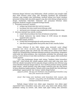 3
berkenaan dengan informasi yang didiskusikan, sebuah penilaian yang mungkin tidak
akan selalu disetujui semua orang. Jadi, disamping membatasi dan memprediksi
informasi yang mungkin akan berkembang, membuat kalimat tesis berarti membuat
pernyataan tentang topik atau pokok gagasan yang akan anda dukung (sebagai penulis)
dengan memberikan bukti-bukti ‘kebenaran’ dari pernyataan. Informasi dalam
pengertian akademik mungkin mengambil berbagai bentuk:
1. Pernyataan enumeratif, misalnya,
       • terdapat tiga bentuk dasar dari motivasi manusia
       • kecelakaan lalu lintas terjadi karena beberapa sebab
       • ada banyak jenis rintangan yang menghambat komunikasi diantara orang
2. Informasi deskriptif atau statistik, misalnya,
       • terjadi ribuan kecelakaan lalu lintas di Indonesia setiap bulan
       • banyak mahasiswa luar daerah belajar di UGM dewasa ini daripada
           tigapuluh tahun yang lalu.
3. Fakta-fakta sejarah, misalnya,
       • Graham Bell bertanggungjawab untuk penemuan telepon
       • John Rawls dianggap adalah filsuf politik abad 20 dari Amerika Serikat.

        Semua informasi di atas tidak satupun yang memenuhi syarat sebagai
pernyataan tesis (thesis statement) yang dapat diterima, meskipun informasi itu
merupakan gagasan pokok dari sebuah teks atau bahan bacaan. Pantas dicatat bahwa
sebuah tesis mengidentifikasi hubungan-hubungan pemikiran yang penting, mengatakan
sebab-sebab dan akibat-akibatnya, atau menyarankan perbedaan dan persamaan yang
penting. Contoh informasi di atas tidak memberikan evaluasi apapun, tidak memberikan
sesuatu argumen.
        Tesis yang berhubungan dengan topik tentang ”hambatan dalam komunikasi
yang baik”, yang berbeda dari sekadar gagasan pokok untuk topik yang sama, akan
lebih dari sekadar menyajikan hal-hal yang jelas dengan sendirinya atau informasi yang
umum diketahui berkenaan dengan topik ini. Tesis membuat penilaian tentang sejumlah
aspek tertentu—sebuah penilaian yang tidak dengan sendirinya jelas dan yang karena
itu harus dibuktikan kepada pembaca. Sebuah contoh (yang diambil dari ilmu psikologi)
perbandingan ’gagasan pokok’ dan ’tesisnya’ adalah sebagai berikut:
        [gagasan pokok]: Ada tiga jenis hambatan yang menghalangi komunikasi yang
                          baik: fisik, manusia dan semantik

       [tesis]: Dari ketiga jenis hambatan untuk komunikasi—fisik, manusia, dan
                         semantik—yang paling sulit disembuhkan barangkali adalah
                         rintangan keterbatasan manusia.

      Berbeda dengan kalimat tesis dalam paper ekspositori, tesis dalam paper
argumentatif harus menyatakan secara jelas posisi yang [akan] anda dukung dalam
perdebatan tentang isu tertentu. Jadi, dalam topik paper tentang etika aristoteles
 