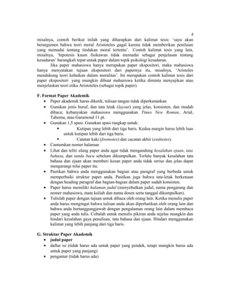 4
misalnya, contoh berikut inilah yang diharapkan dari kalimat tesis: ‘saya akan
berargumen bahwa teori moral Aristoteles gagal karena tidak memberikan penilaian
yang memadai tentang tindakan moral tertentu’. Contoh kalimat tesis yang lain,
misalnya, ‘hipotesis kaum fisikawan tidak memadai sebagai penjelasan tentang
kesadaran’ barangkali tepat untuk paper dalam topik psikologi kesadaran.
       Jika paper mahasiswa hanya merupakan paper ekspositori, maka mahasiswa
hanya menyatakan tujuan ekspositori dari papernya itu, misalnya, ‘Aristoles
mendukung teori kebaikan dalam moralitas’. Ini merupakan contoh kalimat tesis dari
paper ekspositori yang mungkin dibuat mahasiswa ketika diminta menyajikan atau
menjelaskan teori etika Aristoteles (sebagai topik paper).

F. Format Paper Akademik
    • Paper akademik harus diketik, tulisan tangan tidak diperkenankan
    • Gunakan jenis huruf, dan tata letak (layout) yang jelas, konsisten, dan mudah
      dibaca; kebanyakan mahasiswa menggunakan Times New Roman, Arial,
      Tahoma, atau Garamond 11 pt.
    • Gunakan 1,5 spasi. Gunakan spasi rangkap untuk:
                     Kutipan yang lebih dari tiga baris. Kedua margin harus lebih luas
              untuk kutipan lebih dari tiga baris.
                     Catatan kaki (footnotes) dan cacatan akhir (endnotes).
    • Cantumkan nomer halaman
    • Lihat dan teliti ulang paper anda agar tidak mengandung kesalahan ejaan, tata
      bahasa, dan tanda baca sebelum dikumpulkan. Terlalu banyak kesalahan tata
      bahasa dan ejaan akan memberi kesan paper anda tidak serius dan jelas dapat
      mengurangi nilai paper itu.
    • Pastikan bahwa anda menggunakan bagian atau paragraf yang berbeda untuk
      memperbaiki struktur paper anda. Pastikan juga bahwa tata-letak berkenaan
      dengan heading paragraf dan bagian-bagian dalam paper sudah konsisten.
    • Paper harus memiliki halaman judul (menyebutkan judul, nama pengarang dan
      nomer mahasiswa, mata kuliah dan nama dosen serta tanggal dikumpulkan).
    • Tulislah paper dengan tujuan untuk dibaca oleh orang lain. Ketika menulis paper
      anda harus mengingat bahwa tulisan anda akan diperhatikan oleh orang lain dan
      bahwa anda bertanggungjawab dengan pengalaman orang lain dalam membaca
      paper yang anda tulis. Cobalah untuk menulis pikiran anda sejelas mungkin dan
      hindari kesalahan gaya penulisan, tata bahasa dan ejaan. Hindari menggunakan
      kalimat yang lebih panjang dari tiga baris.

G. Struktur Paper Akademik
   • judul paper
   • daftar isi (tidak harus ada untuk paper yang pendek, tetapi mungkin harus ada
       untuk paper yang panjang)
   • pengantar (tidak harus ada)
 
