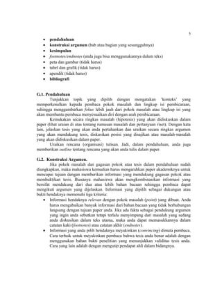 5
   •   pendahuluan
   •   konstruksi argumen (bab atau bagian yang sesungguhnya)
   •   kesimpulan
   •   footnotes/endnotes (anda juga bisa menggunakannya dalam teks)
   •   peta dan gambar (tidak harus)
   •   tabel dan grafik (tidak harus)
   •   apendik (tidak harus)
   •   bibliografi


G.1. Pendahuluan
        Tunjukkan topik yang dipilih dengan mengatakan ’konteks’ yang
memperkenalkan kepada pembaca pokok masalah dan lingkup isi pembicaraan,
sehingga menggambarkan fokus lebih jauh dari pokok masalah atau lingkup isi yang
akan membantu pembaca menyesuaikan diri dengan arah pembicaraan.
        Kemukakan secara ringkas masalah (hipotesis) yang akan didiskuskan dalam
paper (lihat uraian di atas tentang rumusan masalah dan pertanyaan riset). Dengan kata
lain, jelaskan tesis yang akan anda pertahankan dan uraikan secara ringkas argumen
yang akan mendukung tesis, diskusikan posisi yang disajikan atau masalah-masalah
yang akan didiskusikan dalam paper.
        Uraikan rencana (organisasi) tulisan. Jadi, dalam pendahuluan, anda juga
memberikan outline tentang rencana yang akan anda tulis dalam paper.

G.2. Konstruksi Argumen.
        Jika pokok masalah dan gagasan pokok atau tesis dalam pendahuluan sudah
diungkapkan, maka mahasiswa kemudian harus mengarahkan paper akademiknya untuk
mencapai tujuan dengan memberikan informasi yang mendukung gagasan pokok atau
membuktikan tesis. Biasanya mahasiswa akan mengkombinasikan informasi yang
bersifat mendukung dari dua atau lebih bahan bacaan sehingga pembaca dapat
mengikuti argumen yang dijelaskan. Informasi yang dipilih sebagai dukungan atau
bukti hendaknya memenuhi tiga kriteria:
    • Informasi hendaknya relevan dengan pokok masalah (point) yang dibuat. Anda
        harus mengabaikan banyak informasi dari bahan bacaan yang tidak berhubungan
        langsung dengan tujuan paper anda. Jika ada fakta sebagai pendukung argumen
        yang ingin anda sebutkan tetapi terlalu menyimpang dari masalah yang sedang
        anda diskusikan dalam teks utama, maka anda dapat memasukkannya dalam
        catatan kaki (footnotes) atau catatan akhir (endnotes).
    • Informasi yang anda pilih hendaknya meyakinkan (convincing) dimata pembaca.
        Cara terbaik untuk meyakinkan pembaca bahwa tesis anda benar adalah dengan
        menggunakan bahan bukti penelitian yang menunjukkan validitas tesis anda.
        Cara yang lain adalah dengan mengutip pendapat ahli dalam bidangnya.
 