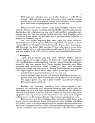 6
   •   Bukti-bukti atau dukungan yang anda berikan hendaknya bersifat khusus
       (specific). Hasil penelitian yang anda pilih sebagai bahan bukti dan terutama
       contoh-contoh yang anda pergunakan untuk mengilustrasikan pokok masalah
       harus berbicara langsung dengan pokok masalah yang anda buat.

        Mahasiswa harus selalu mencoba untuk mengembangkan argumen secara
sistematis. Rumusan masalah, tinjauan pustaka, hasil-hasil teori dan/atau empirik harus
dapat dipahami dan berhubungan satu sama lain. Sebuah paper harus mengandung garis
argumen yang jelas dan lurus dengan ’langkah pemikiran’ yang dinyatakan secara
eksplisit dan dengan transisi yang logis dan jelas dari satu paragraf atau bagian/bab ke
paragraf atau bagian/bab yang lain.
        Jadi, secara ringkas, tergantung pada bentuk paper yang ditulis, mahasiswa
dapat menjelaskan sejumlah argumen berkenaan dengan topik yang dinyatakan dalam
bagian pendahuluan, dukunglah semua sumber informasi dengan kutipan (langsung atau
tidak langsung), atau dengan teknik parafrase. Uraikan setiap tahap argumen sejelas
mungkin sebelum akhirnya anda menguraikan masalah-masalah dengan argumen yang
telah anda tetapkan. Jelaskan dan dukung pernyataan anda dengan bahan-bahan rujukan.

G.3. Kesimpulan
        Tujuan dari kesimpulan yang baik adalah membantu pembaca memiliki
perasaan nyaman bahwa paper sempurna. Ini berarti bahwa tidak ada kemungkinan
bahwa pembaca akan melupakan pendapat yang anda berikan. Kesimpulan tidak boleh
menyajikan fakta atau argumen baru. Namun terkadang kesimpulan yang dibuat
mahasiswa tidak menambahkan sesuatu terutama jika hanya berisi rangkuman
pengulangan dari apa yang telah dikatakan. Memang, ada berbagai bentuk kesimpulan
sesuai dengan banyaknya jumlah penulis, tetapi sejumlah metode dapat diberikan:
    • nyatakan kembali atau buat rangkuman tesis yang anda buat.
    • jelaskan implikasi-implikasi lebih jauh, misalnya, kemungkinan aplikasi teori,
        prediksi untuk masa depan, kesementaraan atau keterbatasan dari kesimpulan
        atau gagasan pokok anda, rujukan pada penelitian yang sedang berlangsung
        berkenaan dengan sesuatu topik

        Pembaca yang mengetahui masalahnya (yaitu, sesama mahasiswa yang
mengambil mata kuliah yang sama) harus dapat memahami topik, garis argumen, dan
fokus paper yang anda tulis hanya dengan membaca pendahuluan dan kesimpulan.
Sangat disarankan bahwa mahasiswa membaca kembali dan menuliskan ulang sekali
lagi pendahuluan yang ditulisnya setelah menyelesaikan draf paper untuk mengecek
apakah mahasiswa sudah menyelesaikan apa yang direncakan dalam penulisan paper.
        Bagaimanapun, yang harus dilakukan dalam kesimpulan adalah bahwa anda
dengan pasti menyimpulkannya, jangan sekali-kali menyatakan implikasi sedemikian
rupa sehingga justru bertentangan dengan tesis anda atau justru membuka munculnya
wilayah baru dari pokok masalahnya sebab ini akan membingungkan pembaca. Dengan
kata lain, kesimpulan harus tidak membawa masalah baru, kritik baru atau komentar
 