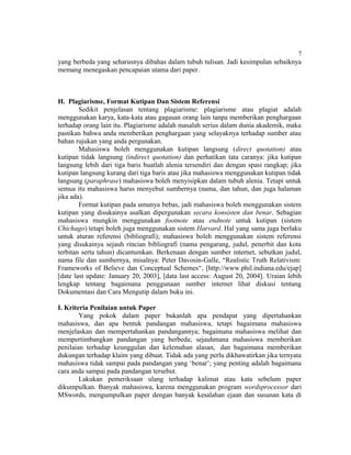 7
yang berbeda yang seharusnya dibahas dalam tubuh tulisan. Jadi kesimpulan sebaiknya
memang menegaskan pencapaian utama dari paper.



H. Plagiarisme, Format Kutipan Dan Sistem Referensi
        Sedikit penjelasan tentang plagiarisme: plagiarisme atau plagiat adalah
menggunakan karya, kata-kata atau gagasan orang lain tanpa memberikan penghargaan
terhadap orang lain itu. Plagiarisme adalah masalah serius dalam dunia akademik, maka
pastikan bahwa anda memberikan penghargaan yang selayaknya terhadap sumber atau
bahan rujukan yang anda pergunakan.
        Mahasiswa boleh menggunakan kutipan langsung (direct quotation) atau
kutipan tidak langsung (indirect quotation) dan perhatikan tata caranya: jika kutipan
langsung lebih dari tiga baris buatlah alenia tersendiri dan dengan spasi rangkap; jika
kutipan langsung kurang dari tiga baris atau jika mahasiswa menggunakan kutipan tidak
langsung (paraphrase) mahasiswa boleh menyisipkan dalam tubuh alenia. Tetapi untuk
semua itu mahasiswa harus menyebut sumbernya (nama, dan tahun, dan juga halaman
jika ada).
        Format kutipan pada umunya bebas, jadi mahasiswa boleh menggunakan sistem
kutipan yang disukainya asalkan dipergunakan secara konsisten dan benar. Sebagian
mahasiswa mungkin menggunakan footnote atau endnote untuk kutipan (sistem
Chichago) tetapi boleh juga menggunakan sistem Harvard. Hal yang sama juga berlaku
untuk aturan referensi (bibliografi); mahasiswa boleh menggunakan sistem referensi
yang disukainya sejauh rincian bibliografi (nama pengarang, judul, penerbit dan kota
terbitan serta tahun) dicantumkan. Berkenaan dengan sumber internet, sebutkan judul,
nama file dan sumbernya, misalnya: Peter Davosin-Galle, “Realistic Truth Relativism:
Frameworks of Believe dan Conceptual Schemes“, [http://www.phil.indiana.edu/ejap]
[date last update: January 20, 2003], [data last access: August 20, 2004]. Uraian lebih
lengkap tentang bagaimana penggunaan sumber internet lihat diskusi tentang
Dokumentasi dan Cara Mengutip dalam buku ini.

I. Kriteria Penilaian untuk Paper
        Yang pokok dalam paper bukanlah apa pendapat yang dipertahankan
mahasiswa, dan apa bentuk pandangan mahasiswa, tetapi bagaimana mahasiswa
menjelaskan dan mempertahankan pandangannya; bagaimana mahasiswa melihat dan
mempertimbangkan pandangan yang berbeda; sejauhmana mahasiswa memberikan
penilaian terhadap keunggulan dan kelemahan alasan, dan bagaimana memberikan
dukungan terhadap klaim yang dibuat. Tidak ada yang perlu dikhawatirkan jika ternyata
mahasiswa tidak sampai pada pandangan yang ‘benar’; yang penting adalah bagaimana
cara anda sampai pada pandangan tersebut.
        Lakukan pemeriksaan ulang terhadap kalimat atau kata sebelum paper
dikumpulkan. Banyak mahasiswa, karena menggunakan program wordsprocessor dari
MSwords, mengumpulkan paper dengan banyak kesalahan ejaan dan susunan kata di
 