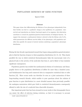 population genetics of gene function
Ignacio Gallo
Abstract
This paper shows that diﬀerentiating the lifetimes of two phenotypes independently from
their fertility can lead to a qualitative change in the equilibrium of a population: since
survival and reproduction are distinct functional aspects of an organism, this observation
contributes to extend the population-genetical characterisation of biological function. To
support this statement a mathematical relation is derived to link the lifetime ratio T1/T2,
which parametrizes the diﬀerent survival ability of two phenotypes, with population vari-
ables that quantify the amount of neutral variation underlying a population’s phenotypic
distribution.
During the last decade experimental research has begun using population-genetical princi-
ples to link the function of genes to their population distribution [12, 15, 14]. This closely
parallels the way in which statistical thermodynamics links the macroscopic state of a
physical body to the activity of the molecules that form it, and is likely to bear similarly
signiﬁcant consequences.
Population genetics has studied the mathematical relation of evolutionary and demo-
graphic forces to the population distribution of alleles for more than a hundred years,
and bioinformatics has long used conserved sites in comparative statistical data to infer
function [12]. More recent works can therefore be seen as a joint maturation of these
long-standing research threads, which enables to pose questions about the relation of
gene function to gene distribution in a more detailed manner than previously possible:
the analogous maturation which gave birth to statistical thermodynamics consequently
allowed to infer the size of a molecule from observable dynamics.
One important point that has been stressed in recent works is that demographic forces
can mimic the eﬀect of selection during evolution, so that it is necessary to account
email: ignacio@cantab.net
1
 