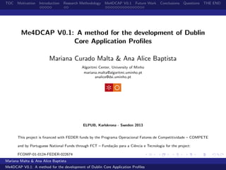 TOC Motivation Introduction Research Methodology Me4DCAP V0.1 Future Work Conclusions Questions THE END
Me4DCAP V0.1: A method for the development of Dublin
Core Application Proﬁles
Mariana Curado Malta & Ana Alice Baptista
Algoritmi Center, University of Minho
mariana.malta@algoritmi.uminho.pt
analice@dsi.uminho.pt
ELPUB, Karlskrona - Sweden 2013
This project is ﬁnanced with FEDER funds by the Programa Operacional Fatores de Competitividade – COMPETE
and by Portuguese National Funds through FCT – Funda¸c˜ao para a Ciˆencia e Tecnologia for the project:
FCOMP-01-0124-FEDER-022674
Mariana Malta & Ana Alice Baptista
Me4DCAP V0.1: A method for the development of Dublin Core Application Proﬁles
 