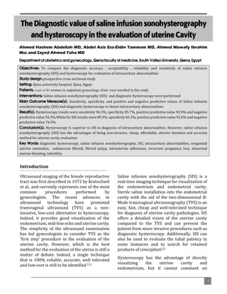 `

The Diagnostic value of saline infusion sonohysterography
and hysteroscopy in the evaluation of uterine Cavity

Ahmed Hashem Abdellah MD, Abdel Aziz Ezz-Eldin Tammam MD, Ahmed Mowafy Ibrahim
Msc and Sayed Ahmed Taha MD
Department of obstetrics and gynecology, Qena faculty of medicine, South Valley University, Qena, Egypt
Objectives: To compare the diagnostic accuracy , acceptability , reliability and sensitivity of saline infusion
sonohysterography (SIS) and hysteroscopy for evaluation of intracavitary abnormalities
Study design: prospective cross sectional study
Setting: Qena university hospital, Qena, Egypt
Patients: total of 80 women in outpatient gynecology clinic were enrolled in this study
Interventions: Saline infusion sonohysterography (SIS) and diagnostic hysteroscopy were performed
Main Outcome Measure(s): Sensitivity, specificity, and positive and negative predictive values of Saline infusion
sonohysterography (SIS) and diagnostic hysteroscopy to detect intracavitary abnormalities
Result(s): Hysteroscopy results were sensitivity 96.3%, specificity 85.7%, positive predictive value 92.9% and negative
predictive value 92.3%.While for SIS results were 89.3%, specificity 83.3%, positive predictive value 92.6% and negative
predictive value 76.9%
Conclusion(s): Hysteroscopy is superior to SIS in diagnosis of intracavitary abnormalities. However, saline infusion
sonohysterography (SIS) has the advantages of being non-invasive, cheap, affordable, shorter duration and accurate
method for uterine cavity evaluation
Key Words: diagnostic hysteroscopy, saline infusion sonohysterography, SIS, intracavitary abnormalities, congenital
uterine anomalies, submucous fibroid, fibroid polyp, intrauterine adhesions, recurrent pregnancy loss, abnormal
uterine bleeding, infertility

Introduction
Ultrasound imaging of the female reproductive
tract was first described in 1972 by Kratochwil
et al., and currently represents one of the most
common
procedures
performed
by
gynecologists. The recent advances in
ultrasound technology have promoted
transvaginal ultrasound (TVS) as a noninvasive, low-cost alternative to hysteroscopy.
Indeed, it provides good visualization of the
endometrium, mid-line echo and uterine cavity.
The simplicity of the ultrasound examination
has led gynecologists to consider TVS as the
‘first step’ procedure in the evaluation of the
uterine cavity. However, which is the best
method for the evaluation of the uterus is still a
matter of debate. Indeed, a single technique
that is 100% reliable, accurate, well tolerated
and low-cost is still to be identified (1)

Saline infusion sonohysterography (SIS) is a
real-time imaging technique for visualization of
the endometrium and endometrial cavity.
Sterile saline installation into the endometrial
cavity with the aid of the two-dimensional BMode transvaginal ultrasonography (TVS) is an
easy, fast, cheap and well-tolerated technique
for diagnosis of uterine cavity pathologies. SIS
offers a detailed vision of the uterine cavity
compared to the TVS and can prevent the
patient from more invasive procedures such as
diagnostic hysteroscopy. Additionally, SIS can
also be used to evaluate the tubal patency in
some instances and to search for retained
products of conception(2)
Hysteroscopy has the advantage of directly
visualizing
the
uterine
cavity
and
endometrium, but it cannot comment on
1

 