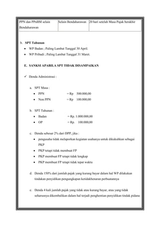 PPN dan PPnBM selain

Selain Bendaharawan 20 hari setelah Masa Pajak berakhir

Bendaharawan

b. SPT Tahunan
WP Badan ; Paling Lambat Tanggal 30 April.
WP Pribadi ; Paling Lambat Tanggal 31 Maret.

E. SANKSI APABILA SPT TIDAK DISAMPAIKAN
 Denda Administrasi :

a. SPT Masa :
PPN

= Rp

500.000,00

Non PPN

= Rp

100.000,00

b. SPT Tahunan :
Badan

= Rp. 1.000.000,00

OP

= Rp.

100.000,00

c. Denda sebesar 2% dari DPP, jika :
pengusaha tidak melaporkan kegiatan usahanya untuk dikukuhkan sebagai
PKP
PKP tetapi tidak membuat FP
PKP membuat FP tetapi tidak lengkap
PKP membuat FP tetapi tidak tepat waktu

d. Denda 150% dari jumlah pajak yang kurang bayar dalam hal WP dilakukan
tindakan penyidikan pengungkapan ketidakbenaran perbuatannya

e. Denda 4 kali jumlah pajak yang tidak atau kurang bayar, atau yang tidak
seharusnya dikembalikan dalam hal terjadi penghentian penyidikan tindak pidana

 