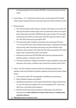 di bidang perpajakan atas persetujuan MENKEU untuk kepentingan penerimaan
negara.
 Sanksi Bunga = 2% x jumlah bulan dihitung sejak saat penyampaian SPT berakhir
sampai dengan tanggal pembayaran kekurangan pajak dan akibat pembetulan tersebut.
 Denda Kenaikan
a. SPT tidak disampaikan pada waktunya walaupun telah ditegur secara tertulis dan
tidak juga disampaikan dalam jangka waktu yang ditentukan dalam surat teguran.
Dirjen Pajak dapat menerbitkan SKPKB dengan sanksi kenaikan 50% dari pajak
yang kurang bayar dalam satu tahun pajak untuk PPh yang harus disetor sendiri
dan 100% PPh pemotong dan pemungutan PPN
b. WP yang berkewajiban melakukan pemungutan atau pemotongan PPh pasal
21/23/26 atau PPN namun tidak melakukan pemotongan, melakukan pemotongan
namun kurang, tidak menyetorkan pemotongan yang telah dilakukan maka
dikenakan sanksi kenaikan 100% dalam hak WP tidak menyampaikan SPT dalam
jangka waktu yang ditentukan dalam surat teguran.
c. Berdasarkan pemerikasaan PPN/PPnBM tidak seharusnya dikompensasikan
kelebihan pajaknya , dikenakan sanksi 100%
d. WP karena kealfaannya sehingga menimbulkan kerugian pendapatan negara tidak
dikenakan sanksi pidana, melainkan sanksi administrasi kenaikan sebesar 200%.
 Pidana ; Jika WP melakukan perbuatan tidak benar dibidang perpajakan maka
kepadanya tidak akan dilakukan penyidikan sepanjang memenuhi persyaratan sebagai
berikut :
a. Atas kemauan sendiri WP mengungkapkan ketidakbenaran perbuatannya.
b. Belum dilakukan tindakan penyelidikan.
c. Ketidakbenaran perbuatan tersebut dapat diklasifikasikan sebagai kealfaan Pasal
38, yaitu alfa tidak menyampaikan SPT atau menyampaikan SPT, tetapi isinya
tidak benar ( ada indikasi penyelundupan ).
d. Bersedia melunasi kekurangan pembayaran jumlah pajak yang sebenarnya
terutang beserta sanksi administrasi berupa denda sebesar 2x jumlah pajak
yang harus dibayar.
F. PROSEDUR PENYAMPAIAN SPT

 
