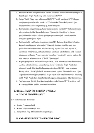 a. keseluruh Kantor Pelayanan Pajak seluruh Indonesia untuk kemudian di sampaikan
kepada para Wajib Pajak yang telah mempunyai NPWP.
b. Setiap Wajib Pajak yang telah memiliki NPWP wajib mendapat SPT Tahunan
dengan mengambil sendiri blanko SPT Tahunan ke Kantor Pelayanan Pajak
setempat untuk di isi dengan lengkap, benar dan jelas.
c. Setelah di isi dengan lengkap, benar dan jelas maka blanko SPT Tahunan tersebut
dikembalikan lagi ke Kantor Pelayanan Pajak untuk diserahkan ke bagian
pelayanan untuk diteliti kelengkapannya agar tidak terjadi kesalahfahaman
mengenai pembayaran pajak.
d. Setelah diteliti oleh bagian pelayanan, maka SPT Tahunan diserahkan kebagian
Pemeriksaan Data dan Informasi ( PDI ) untuk direkam. Apabila pada saat
perekaman terjadi kesalahan, misalnya kurang bayar ( kb ), lebih bayar ( lb )
diperlukan pemeriksaan, untuk memeriksa kesalahan tersebut maka SPT Tahunan
diserahkan ke bagian Pengawasan dan konsultasi ( waskon ) 1 sampai waskon 1V
atau menurut wilayah tempat si Wajib Pajak tinggal.
e. Bagian pengawasan dan konsultasi ( waskon ) akan memeriksa kesalahan tersebut,
Apabila setelah diperiksa terjadi kurang bayar ( kb ) maka Wajib Pajak akan
dipanggil untuk diberikan himbauan dan diberikan SKPKB ( surat ketetapan
kurang bayar ) dan Wajib Pajak harus membayar kepada Kantor Pelayanan Pajak,
Tapi apabila lebih bayar ( lb ) maka Wajib Pajak akan diberikan restitusi atau uang
milik Wajib Pajak akan dikembalikan ( konpensasi ) juga dapat diberikan restitusi.
f. Setelah selesai diteliti, diperiksa dan direkam maka blanko SPT di arsipkan oleh
KPP sebagai bukti apabila suatu saat dibutuhkan.

2.5 PENYAMPAIAN SPT TAHUNAN WP BADAN
A. TEMPAT PEGAMBILAN SPT
SPT Tahunan dapat diambil di:
a. Kantor Pelayanan Pajak
b. Kantor Penyuluhan Pajak atau
c. Tempat lain yang ditentukan oleh Dirjen Pajak

B. CARA PENGISIAN SPT TAHUNAN WP BADAN

 