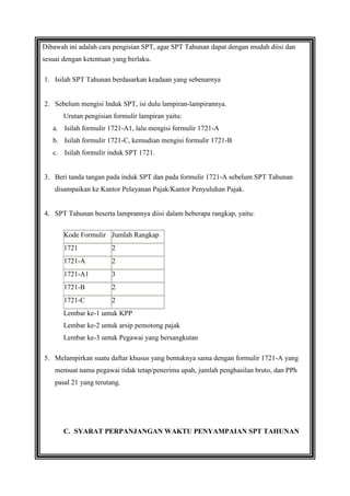 Dibawah ini adalah cara pengisian SPT, agar SPT Tahunan dapat dengan mudah diisi dan
sesuai dengan ketentuan yang berlaku.
1. Isilah SPT Tahunan berdasarkan keadaan yang sebenarnya

2. Sebelum mengisi Induk SPT, isi dulu lampiran-lampirannya.
Urutan pengisian formulir lampiran yaitu:
a. Isilah formulir 1721-A1, lalu mengisi formulir 1721-A
b. Isilah formulir 1721-C, kemudian mengisi formulir 1721-B
c. Isilah formulir induk SPT 1721.

3. Beri tanda tangan pada induk SPT dan pada formulir 1721-A sebelum SPT Tahunan
disampaikan ke Kantor Pelayanan Pajak/Kantor Penyuluhan Pajak.

4. SPT Tahunan beserta lamprannya diisi dalam beberapa rangkap, yaitu:
Kode Formulir Jumlah Rangkap
1721

2

1721-A

2

1721-A1

3

1721-B

2

1721-C

2

Lembar ke-1 untuk KPP
Lembar ke-2 untuk arsip pemotong pajak
Lembar ke-3 untuk Pegawai yang bersangkutan
5. Melampirkan suatu daftar khusus yang bentuknya sama dengan formulir 1721-A yang
memuat nama pegawai tidak tetap/penerima upah, jumlah penghasilan bruto, dan PPh
pasal 21 yang terutang.

C. SYARAT PERPANJANGAN WAKTU PENYAMPAIAN SPT TAHUNAN

 