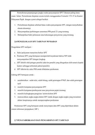 Permohonan perpanjangan jangka waktu penyampaian SPT Tahunan paling lama
enam bulan. Permohonan diajukan secara tertulis menggunakan Formulir 1721-Y ke Kantor
Pelayanan Pajak dengan syarat sebagai berikut:
1. Permohonan diajukan sebelum batas waktu penyampaian SPT, dengan menyebutkan
alasan-alasannya
2. Menyampaikan perhitungan sementara PPh pasal 21 yang terutang
3. Melampirkan bukti pelunasan atau kekurangan penyetoran yang terutang.

2.6 PENGELOLAAN SPT TAHUNAN WP BADAN
Pengolahan SPT meliputi :
a. Seksi pelayanan menerima berkas SPT
b. Penilaian SPT yang bertujuan memperoleh keyakinan bahwa WP telah
menyampaikan SPT dengan lengkap.
c. SPT diteliti oleh petugas peneliti (ada tim peneliti yang ditugaskan oleh notaris kepala
kantor sehingga terbentuk jadwal peneliti).
d. SPT dikirim ke seksi PDI untuk dilakukan perekaman.
Editing SPT bertujuan untuk :
1. membetulkan : salah tulis, salah hitung, salah penerapan PTKP, dan salah penerapan
tarif
2. meneliti ketepatan penyampaian SPT
3. meneliti ketepatan pembayaran atau penyetoran pajak terutang
4. meneliti kelengkapan pengisian kolom-kolom SPT
5. mencocokkan angka-angka dalam SPT induk dengan angka-angka yang tercantum
dalam lampirannya untuk mempersiapkan perekaman
Perekaman SPT yang bertujuan untuk menyimpan data SPT yang diperlukan dalam
sistem informasi perpajakan ( SIP )

2.7 PENATABERKASAN DAN PENGARSIPAN SPT TAHUNAN

 
