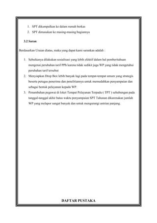 1. SPT dikumpulkan ke dalam rumah berkas
2. SPT dimasukan ke masing-masing bagiannya
3.2 Saran
Berdasarkan Uraian diatas, maka yang dapat kami sarankan adalah :
1. Sebaikanya dilakukan sosialisasi yang lebih efektif dalam hal pemberitahuan
mengenai perubahan tarif PPh karena tidak sedikit juga WP yang tidak mengetahui
perubahan tarif tersebut
2. Menyiapkan Drop Box lebih banyak lagi pada tempat-tempat umum yang strategis
beserta petugas penerima dan penelitiannya untuk memudahkan penyampaian dan
sebagai bentuk pelayanan kepada WP.
3. Penambahan pegawai di loket Tempat Pelayanan Terpadu ( TPT ) sehubungan pada
tanggal-tanggal akhir batas waktu penyampaian SPT Tahunan dikarenakan jumlah
WP yang melapor sangat banyak dan untuk mengurangi antrian panjang.

DAFTAR PUSTAKA

 