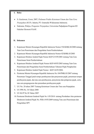 I. Buku

S. Gustiawan, Uwon, 2007, Pedoman Praktis Ketentuan Umum dan Tata Cara
Perpajakan (KUP), Jakarta, PT. Gramedia Widiasarana Indonesia.
Sukmana, Wahyu, Pengantar Perpajakan, Universitas Padjadjaran Program D3
Fakultas Ekonomi PAAP.

II. Dokumen

1. Keputusan Menteri Keuangan Republik Indonesia Nomor 536/KMK.04/2000 tentang
Tata Cara Penerimaan dan Pengolahan Surat Pemberitahuan
2. Keputusan Menteri Keuangan Republik Indonesia Nomor 82/KMK.03/2003
3. Keputusan Direktur Jendral Pajak Nomor KEP-215/PJ/2001 tentang Tata Cara
Penerimaan Surat Pemberitahuan
4. Keputusan Direktur Jenderal Pajak Nomor KEP-49/PJ/2003 tentang Tata Cara
Penerimaan dan Pengolahan Surat Pemberitahuan Tahunan Pajak Penghasilan
5. Keputusan Direktur Jendral Pajak Nomor : KEP-36/PJ/2004.
6. Peraturan Menteri Keuangan Republik Indonesia No 184/PMK.03/2007 tentang
Penentuan Tanggal jatuh tempo pembayaran dan penyetoran pajak, penentuan tempat
pembayaran pajak, dan tata cara pembayaran, penyetoran dan pelaporan pajak, serta
tata cara pengangsuran dan penundaan pembayaran pajak
7. UU No. 28 tahun 2007 Tentang Ketentuan Umum dan Tata cara Perpajakan.
8. UU PPh No. 36 Tahun 2008
9. UU KUP No 28 Tahun 2007
10. Peraturan Direktorat Jenderal Pajak No 1/PJ/2010 tentang Perubahan Atas peraturan
Direktorat Jenderal Pajak No. PER-19/PJ/2009 tentang Tata cara Penerimaan dan
Pengolahan SPT

 