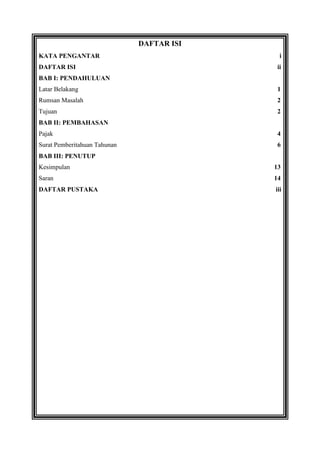 DAFTAR ISI
KATA PENGANTAR
DAFTAR ISI

i
ii

BAB I: PENDAHULUAN
Latar Belakang

1

Rumsan Masalah

2

Tujuan

2

BAB II: PEMBAHASAN
Pajak

4

Surat Pemberitahuan Tahunan

6

BAB III: PENUTUP
Kesimpulan

13

Saran

14

DAFTAR PUSTAKA

iii

 
