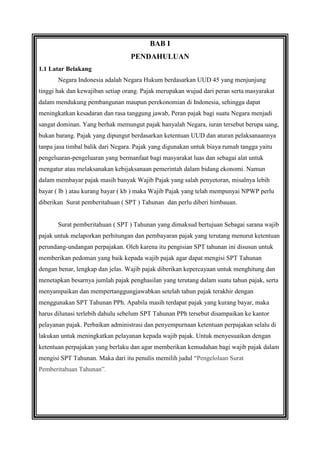 BAB I
PENDAHULUAN
1.1 Latar Belakang
Negara Indonesia adalah Negara Hukum berdasarkan UUD 45 yang menjunjung
tinggi hak dan kewajiban setiap orang. Pajak merupakan wujud dari peran serta masyarakat
dalam mendukung pembangunan maupun perekonomian di Indonesia, sehingga dapat
meningkatkan kesadaran dan rasa tanggung jawab, Peran pajak bagi suatu Negara menjadi
sangat dominan. Yang berhak memungut pajak hanyalah Negara, iuran tersebut berupa uang,
bukan barang. Pajak yang dipungut berdasarkan ketentuan UUD dan aturan pelaksanaannya
tanpa jasa timbal balik dari Negara. Pajak yang digunakan untuk biaya rumah tangga yaitu
pengeluaran-pengeluaran yang bermanfaat bagi masyarakat luas dan sebagai alat untuk
mengatur atau melaksanakan kebijaksanaan pemerintah dalam bidang ekonomi. Namun
dalam membayar pajak masih banyak Wajib Pajak yang salah penyetoran, misalnya lebih
bayar ( lb ) atau kurang bayar ( kb ) maka Wajib Pajak yang telah mempunyai NPWP perlu
diberikan Surat pemberitahuan ( SPT ) Tahunan dan perlu diberi himbauan.

Surat pemberitahuan ( SPT ) Tahunan yang dimaksud bertujuan Sebagai sarana wajib
pajak untuk melaporkan perhitungan dan pembayaran pajak yang terutang menurut ketentuan
perundang-undangan perpajakan. Oleh karena itu pengisian SPT tahunan ini disusun untuk
memberikan pedoman yang baik kepada wajib pajak agar dapat mengisi SPT Tahunan
dengan benar, lengkap dan jelas. Wajib pajak diberikan kepercayaan untuk menghitung dan
menetapkan besarnya jumlah pajak penghasilan yang terutang dalam suatu tahun pajak, serta
menyampaikan dan mempertanggungjawabkan setelah tahun pajak terakhir dengan
menggunakan SPT Tahunan PPh. Apabila masih terdapat pajak yang kurang bayar, maka
harus dilunasi terlebih dahulu sebelum SPT Tahunan PPh tersebut disampaikan ke kantor
pelayanan pajak. Perbaikan administrasi dan penyempurnaan ketentuan perpajakan selalu di
lakukan untuk meningkatkan pelayanan kepada wajib pajak. Untuk menyesuaikan dengan
ketentuan perpajakan yang berlaku dan agar memberikan kemudahan bagi wajib pajak dalam
mengisi SPT Tahunan. Maka dari itu penulis memilih judul “Pengelolaan Surat
Pemberitahuan Tahunan”.

 