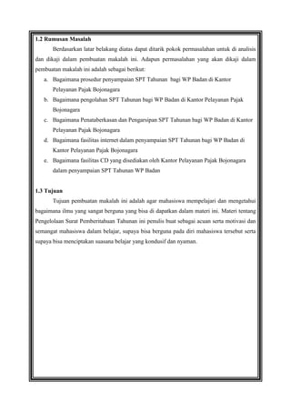 1.2 Rumusan Masalah
Berdasarkan latar belakang diatas dapat ditarik pokok permasalahan untuk di analisis
dan dikaji dalam pembuatan makalah ini. Adapun permasalahan yang akan dikaji dalam
pembuatan makalah ini adalah sebagai berikut:
a. Bagaimana prosedur penyampaian SPT Tahunan bagi WP Badan di Kantor
Pelayanan Pajak Bojonagara
b. Bagaimana pengolahan SPT Tahunan bagi WP Badan di Kantor Pelayanan Pajak
Bojonagara
c. Bagaimana Penataberkasan dan Pengarsipan SPT Tahunan bagi WP Badan di Kantor
Pelayanan Pajak Bojonagara
d. Bagaimana fasilitas internet dalam penyampaian SPT Tahunan bagi WP Badan di
Kantor Pelayanan Pajak Bojonagara
e. Bagaimana fasilitas CD yang disediakan oleh Kantor Pelayanan Pajak Bojonagara
dalam penyampaian SPT Tahunan WP Badan

1.3 Tujuan
Tujuan pembuatan makalah ini adalah agar mahasiswa mempelajari dan mengetahui
bagaimana ilmu yang sangat berguna yang bisa di dapatkan dalam materi ini. Materi tentang
Pengelolaan Surat Pemberitahuan Tahunan ini penulis buat sebagai acuan serta motivasi dan
semangat mahasiswa dalam belajar, supaya bisa berguna pada diri mahasiswa tersebut serta
supaya bisa menciptakan suasana belajar yang kondusif dan nyaman.

 