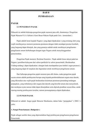BAB II
PEMBAHASAN
PAJAK
2.1 PENGERIAN PAJAK
Dibawah ini adalah beberapa pengertian pajak menurut para ahli, diantaranya: Pengertian
Pajak Menurut P.J.A Adriani ( Guru Besar Hukum Pajak pada Univ. Amsterdam )
Pajak adalah Iuran kepada Negara ( yang dapat dipaksakan ) yang terutang oleh yang
wajib membayarnya menurut peraturan-peraturan dengan tidak mendapat prestasi kembali,
yang langsung dapat ditunjuk, dan yang gunanya adalah untuk membiayai pengeluaranpengeluaran umum berhubungan dengan tugas Negara untuk menyelenggarakan
pemerintahan.
Pengertian Pajak menurut. Rochmat Soemitro : Pajak adalah Iuran rakyat pada kas
Negara ( peralihan kekayaan dari sektor partikulir ke sektor pemerintah ) Berdasarkan
Undang-undang ( dapat dipaksakan ) dengan tiada mendapatkan jasa timbal ( tegen prestosi ),
yang langsung dapat di tunjukan dan digunakan untuk membiayai pengeluaran umum.
Dari beberapa pengertian pajak menurut para ahli diatas, maka pengertian pajak
secara umum adalah pembayaran berupa uang kepada pembendaharaan negara atau daerah,
yang dikenakan atas wajib pajak berdasarkan ketentuan peraturan perundang-undangan
perpajakan, yang imbalannya dari negara dan daerah yang bersifat umum dan menyeluruh,
dan meskipun nyata namun tidak dapat ditunjukkan serta dipisah-pisahkan secara khas, untuk
masing-masing pembayaran tersebut, namun pemungutannya dapat dipaksakan.
2.2 FUNGSI PAJAK
Dibawah ini adalah fungsi pajak Menurut Mardiasmo, dalam buku “perpajakan” ( 2002:1 )
yaitu:
1. Fungsi Peneriamaan ( Budgetair )
Pajak sebagai sumber dana yang diperuntukkan bagi pembiayaan pengeluaran-pengeluaran
Pemerintah.

 