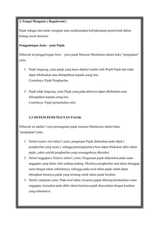 2. Fungsi Mengatur ( Regulerend )
Pajak sebagai alat untuk mengatur atau melaksanakan kebijaksanaan pemerintah dalam
bidang sosial ekonomi.
Penggolongan Jenis – jenis Pajak
Dibawah ini penggolongan Jenis – jenis pajak Menurut Mardiasmo dalam buku ”perpajakan”
yaitu:
1. Pajak langsung, yaitu pajak yang harus dipikul sendiri oleh Wajib Pajak dan tidak
dapat dibebankan atau dilimpahkan kepada orang lain.
Contohnya: Pajak Penghasilan

2. Pajak tidak langsung, yaitu Pajak yang pada akhirnya dapat dibebankan atau
dilimpahkan kepada orang lain
Contohnya: Pajak pertambahan nilai

2.3 SISTEM PEMUNGUTAN PAJAK
Dibawah ini adalah 3 cara pemungutan pajak menurut Mardiasmo dalam buku
”perpajakan”yaitu:
1. Stelsel nyata ( riel stelsel ) yaitu, pengenaan Pajak didasarkan pada objek (
penghasilan yang nyata ), sehngga pemungutannya baru dapat dilakukan akhir tahun
pajak, yakni setelah penghasilan yang sesungguhnya diketahui.
2. Stelsel anggapan ( fictieve stelsel ) yaitu, Pengenaan pajak didasarkan pada suatu
anggapan yang diatur oleh undang-undang. Misalnya penghasilan satu tahun dianggap
sama dengan tahun sebelumnya, sehingga pada awal tahun pajak sudah dapat
ditetapkan besarnya pajak yang terutang untuk tahun pajak berjalan.
3. Stelsel campuran yaitu, Pada awal tahun, besarnya pajak dihitung berdasarkan suatu
anggapan, kemudian pada akhir tahun besarnya pajak disesuaikan dengan keadaan
yang sebenarnya.

 