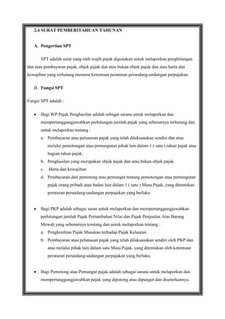2.4 SURAT PEMBERITAHUAN TAHUNAN

A. Pengertian SPT
SPT adalah surat yang oleh wajib pajak digunakan untuk melaporkan penghitungan
dan atau pembayaran pajak, objek pajak dan atau bukan objek pajak dan atau harta dan
kewajiban yang terhutang menurut ketentuan peraturan perundang-undangan perpajakan.
B. Fungsi SPT
Fungsi SPT adalah :
Bagi WP Pajak Penghasilan adalah sebagai sarana untuk melaporkan dan
mempertanggungjawabkan perhitungan jumlah pajak yang sebenarnya terhutang dan
untuk melaporkan tentang :
a. Pembayaran atau pelunasan pajak yang telah dilaksanakan sendiri dan atau
melalui pemotongan atau pemungutan pihak lain dalam 1 ( satu ) tahun pajak atau
bagian tahun pajak.
b. Penghasilan yang merupakan objek pajak dan atau bukan objek pajak.
c.

Harta dan kewajiban

d. Pembayaran dari pemotong atau pemungut tentang pemotongan atau pemungutan
pajak orang pribadi atau badan lain dalam 1 ( satu ) Masa Pajak, yang ditentukan
peraturan perundang-undangan perpajakan yang berlaku.

Bagi PKP adalah sebagai saran untuk melaporkan dan mempertanggungjawabkan
perhitungan jumlah Pajak Pertambahan Nilai dan Pajak Penjualan Atas Barang
Mewah yang sebenarnya terutang dan untuk melaporkan tentang :
a. Pengkreditan Pajak Masukan terhadap Pajak Keluaran.
b. Pembayaran atau pelunasan pajak yang telah dilaksanakan sendiri oleh PKP dan
atau melalui pihak lain dalam satu Masa Pajak, yang ditentukan oleh ketentuan
peraturan perundang-undangan perpajakan yang berlaku.

Bagi Pemotong atau Pemungut pajak adalah sebagai sarana untuk melaporkan dan
mempertanggungjawabkan pajak yang dipotong atau dipungut dan disetorkannya.

 