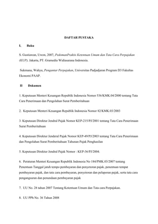 DAFTAR PUSTAKA
I.

Buku

S. Gustiawan, Uwon, 2007, PedomanPraktis Ketentuan Umum dan Tata Cara Perpajakan
(KUP), Jakarta, PT. Gramedia Widiasarana Indonesia.
Sukmana, Wahyu, Pengantar Perpajakan, Universitas Padjadjaran Program D3 Fakultas
Ekonomi PAAP.
II

Dokumen

1. Keputusan Menteri Keuangan Republik Indonesia Nomor 536/KMK.04/2000 tentang Tata
Cara Penerimaan dan Pengolahan Surat Pemberitahuan
2. Keputusan Menteri Keuangan Republik Indonesia Nomor 82/KMK.03/2003
3. Keputusan Direktur Jendral Pajak Nomor KEP-215/PJ/2001 tentang Tata Cara Penerimaan
Surat Pemberitahuan
4. Keputusan Direktur Jenderal Pajak Nomor KEP-49/PJ/2003 tentang Tata Cara Penerimaan
dan Pengolahan Surat Pemberitahuan Tahunan Pajak Penghasilan
5. Keputusan Direktur Jendral Pajak Nomor : KEP-36/PJ/2004.
6. Peraturan Menteri Keuangan Republik Indonesia No 184/PMK.03/2007 tentang
Penentuan Tanggal jatuh tempo pembayaran dan penyetoran pajak, penentuan tempat
pembayaran pajak, dan tata cara pembayaran, penyetoran dan pelaporan pajak, serta tata cara
pengangsuran dan penundaan pembayaran pajak
7. UU No. 28 tahun 2007 Tentang Ketentuan Umum dan Tata cara Perpajakan.
8. UU PPh No. 36 Tahun 2008

 