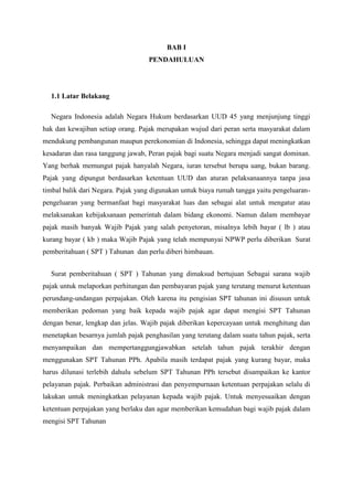 BAB I
PENDAHULUAN

1.1 Latar Belakang
Negara Indonesia adalah Negara Hukum berdasarkan UUD 45 yang menjunjung tinggi
hak dan kewajiban setiap orang. Pajak merupakan wujud dari peran serta masyarakat dalam
mendukung pembangunan maupun perekonomian di Indonesia, sehingga dapat meningkatkan
kesadaran dan rasa tanggung jawab, Peran pajak bagi suatu Negara menjadi sangat dominan.
Yang berhak memungut pajak hanyalah Negara, iuran tersebut berupa uang, bukan barang.
Pajak yang dipungut berdasarkan ketentuan UUD dan aturan pelaksanaannya tanpa jasa
timbal balik dari Negara. Pajak yang digunakan untuk biaya rumah tangga yaitu pengeluaranpengeluaran yang bermanfaat bagi masyarakat luas dan sebagai alat untuk mengatur atau
melaksanakan kebijaksanaan pemerintah dalam bidang ekonomi. Namun dalam membayar
pajak masih banyak Wajib Pajak yang salah penyetoran, misalnya lebih bayar ( lb ) atau
kurang bayar ( kb ) maka Wajib Pajak yang telah mempunyai NPWP perlu diberikan Surat
pemberitahuan ( SPT ) Tahunan dan perlu diberi himbauan.
Surat pemberitahuan ( SPT ) Tahunan yang dimaksud bertujuan Sebagai sarana wajib
pajak untuk melaporkan perhitungan dan pembayaran pajak yang terutang menurut ketentuan
perundang-undangan perpajakan. Oleh karena itu pengisian SPT tahunan ini disusun untuk
memberikan pedoman yang baik kepada wajib pajak agar dapat mengisi SPT Tahunan
dengan benar, lengkap dan jelas. Wajib pajak diberikan kepercayaan untuk menghitung dan
menetapkan besarnya jumlah pajak penghasilan yang terutang dalam suatu tahun pajak, serta
menyampaikan dan mempertanggungjawabkan setelah tahun pajak terakhir dengan
menggunakan SPT Tahunan PPh. Apabila masih terdapat pajak yang kurang bayar, maka
harus dilunasi terlebih dahulu sebelum SPT Tahunan PPh tersebut disampaikan ke kantor
pelayanan pajak. Perbaikan administrasi dan penyempurnaan ketentuan perpajakan selalu di
lakukan untuk meningkatkan pelayanan kepada wajib pajak. Untuk menyesuaikan dengan
ketentuan perpajakan yang berlaku dan agar memberikan kemudahan bagi wajib pajak dalam
mengisi SPT Tahunan

 