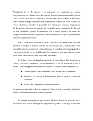 Actualmente la red de internet es la referencia por excelencia para buscar
información, es por ello que surge La curación de contenidos como actividad que se
realiza con el fin de filtrar, organizar y reestructurar temas específicos utilizando
como recurso principal la información disponible en internet, en otras palabras, se
refiere a la debida selección y organización de la información relevante o importante
de documentos diversos. La curación de contenidos como estrategia del docente
permite desarrollar a partir de contenidos más o menos densos y de estructura
compleja informaciones más digeribles, además de seleccionar aquella que sea veraz,
confiable para los estudiantes.
Por la razón antes expuesta se cuenta con varias herramientas en línea que
permiten o ayudan al docente curador en la búsqueda de la información sobre
contenidos o temas previamente establecidos, una de estas herramientas es paper.li la
cual permite diseñar y crear periódicos en línea basados en noticias e informaciones a
partir de las redes sociales como el facebook y el twitter.
Es de hacer notar que Para hacer curación de contenido se debe de conocer y
trabajar de forma consecutiva con la herramienta, a fin de familiarizarse con la
misma. Este fue el propósito de la elección y uso de la Paper.li, con los objetivos de:
 Conocer paper.li como herramienta para la curación de contenidos.


Identificar las ventajas y desventajas de paper.li para la curación de
contenidos.

 Utilizar Paper.li para la curación de contenido.
Por cuanto se pretendía probar la herramienta Paper.li para su posterior utilización
en la curación de contenidos de un tema específico,

El enfoque metodológico que sustenta el desarrollo de la actividad es el
descriptivo, este tipo de investigación según Sabino (2002), se encarga de describir

 