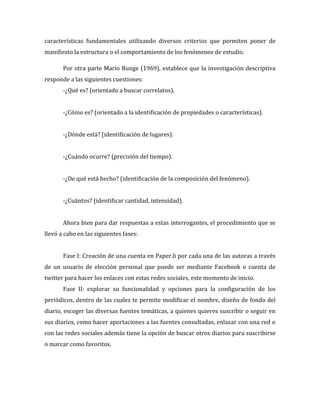 características fundamentales utilizando diversos criterios que permiten poner de
manifiesto la estructura o el comportamiento de los fenómenos de estudio.
Por otra parte Mario Bunge (1969), establece que la investigación descriptiva
responde a las siguientes cuestiones:
-¿Qué es? (orientado a buscar correlatos).
-¿Cómo es? (orientado a la identificación de propiedades o características).
-¿Dónde está? (identificación de lugares).
-¿Cuándo ocurre? (precisión del tiempo).
-¿De qué está hecho? (identificación de la composición del fenómeno).
-¿Cuántos? (identificar cantidad, intensidad).
Ahora bien para dar respuestas a estas interrogantes, el procedimiento que se
llevó a cabo en las siguientes fases:
Fase I: Creación de una cuenta en Paper.li por cada una de las autoras a través
de un usuario de elección personal que puede ser mediante Facebook o cuenta de
twitter para hacer los enlaces con estas redes sociales, este momento de inicio.
Fase II: explorar su funcionalidad y opciones para la configuración de los
periódicos, dentro de las cuales te permite modificar el nombre, diseño de fondo del
diario, escoger las diversas fuentes temáticas, a quienes quieres suscribir o seguir en
sus diarios, como hacer aportaciones a las fuentes consultadas, enlazar con una red o
con las redes sociales además tiene la opción de buscar otros diarios para suscribirse
o marcar como favoritos.

 