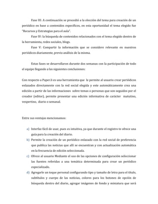 Fase III: A continuación se procedió a la elección del tema para creación de un
periódico en base a contenidos específicos, en esta oportunidad el tema elegido fue
“Recursos y Estrategias para el aula”.
Fase IV: la búsqueda de contenidos relacionados con el tema elegido dentro de
la herramienta, redes sociales, blogs.
Fase V: Compartir la información que se considere relevante en nuestros
periódicos diariamente, previo análisis de la misma.
Estas fases se desarrollaron durante dos semanas con la participación de todo
el equipo llegando a las siguientes conclusiones:
Con respecto a Paper.li es una herramienta que le permite al usuario crear periódicos
enlazados directamente con la red social elegida y este automáticamente crea una
edición a partir de las informaciones sobre temas o personas que son seguidos por el
creador (editor), permite presentar una edición informativa de carácter matutino,
vespertino, diario o semanal.

Entre sus ventajas mencionamos:
a) Interfaz fácil de usar, pues es intuitiva, ya que durante el registro te ofrece una
guía para la creación del diario.
b) Permite la creación de un periódico enlazado con la red social de preferencia
que publica las noticias que allí se encuentran y con actualización automática
en la frecuencia de edición seleccionada.
c) Ofrece al usuario Mediante el uso de las opciones de configuración seleccionar
las fuentes referidas a una temática determinada para crear un periódico
especializado.
d) Agregarle un toque personal configurando tipo y tamaño de letra para el título,
subtítulos y cuerpo de las noticias, colores para los botones de opción de
búsqueda dentro del diario, agregar imágenes de fondo y miniatura que será

 
