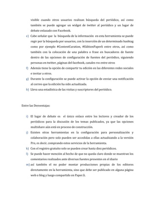 visible cuando otros usuarios realizan búsqueda del periódico, así como
también se puede agregar un widget de twitter al periódico y un lugar de
debate enlazado con Facebook.
e) Cabe señalar que la búsqueda de la información en esta herramienta se puede
regir por la búsqueda por usuarios, con la inserción de un determinado hashtag
como por ejemplo #ContentCuration, #EditionPaperli entre otros, así como
también con la colocación de una palabra o frase en buscadores de fuente
dentro de las opciones de configuración de fuentes del periódico, siguiendo
personas en twitter, páginas del facebook, canales rss entre otros
f) Además tiene la opción de compartir tu edición en las diferentes redes sociales
e invitar a otros.
g) Durante la configuración se puede activar la opción de enviar una notificación
al correo que la edición ha sido actualizada.
h) Lleva una estadística de las visitas y suscriptores del periódico.

Entre las Desventajas:
i) El lugar de debate es el único enlace entre los lectores y creador de los
periódicos para la discusión de los temas publicados, ya que las opciones
multishare aún está en proceso de construcción.
j) Existen otras herramientas en la configuración para personalización y
colaboración pero solo pueden ser accedidas a ellas actualizando a la versión
Pro, es decir, comprando estos servicios de la herramienta.
k) Con el registro gratuito solo se pueden crear hasta diez periódicos.
l) Se puede hacer mención al hecho de que no queda claro donde se muestran los
comentarios realizados ante diversas fuentes presentes en el diario
m) así también el no poder montar producciones propias de los editores
directamente en la herramienta, sino que debe ser publicado en alguna página
web o blog y luego compartido en Paper.li.

 