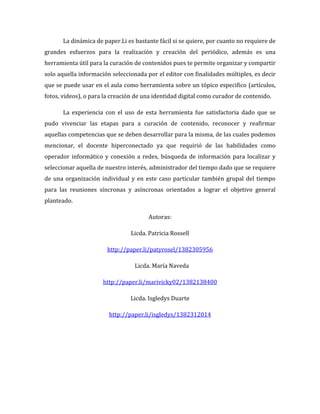 La dinámica de paper.Li es bastante fácil si se quiere, por cuanto no requiere de
grandes esfuerzos para la realización y creación del periódico, además es una
herramienta útil para la curación de contenidos pues te permite organizar y compartir
solo aquella información seleccionada por el editor con finalidades múltiples, es decir
que se puede usar en el aula como herramienta sobre un tópico especifico (artículos,
fotos, videos), o para la creación de una identidad digital como curador de contenido.
La experiencia con el uso de esta herramienta fue satisfactoria dado que se
pudo vivenciar las etapas para a curación de contenido, reconocer y reafirmar
aquellas competencias que se deben desarrollar para la misma, de las cuales podemos
mencionar, el docente hiperconectado ya que requirió de las habilidades como
operador informático y conexión a redes, búsqueda de información para localizar y
seleccionar aquella de nuestro interés, administrador del tiempo dado que se requiere
de una organización individual y en este caso particular también grupal del tiempo
para las reuniones síncronas y asíncronas orientados a lograr el objetivo general
planteado.
Autoras:
Licda. Patricia Rossell
http://paper.li/patyrosel/1382305956
Licda. María Naveda
http://paper.li/marivicky02/1382138400
Licda. Isgledys Duarte
http://paper.li/isgledys/1382312014

 