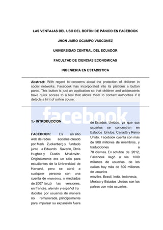 LAS VENTAJAS DEL USO DEL BOTÓN DE PÁNICO EN FACEBOOK
JHON JAIRO OCAMPO VÁSCONEZ
UNIVERSIDAD CENTRAL DEL ECUADOR
FACULTAD DE CIENCIAS ECONOMICAS
INGENIERIA EN ESTADISTICA

Abstract: With regard to concerns about the protection of children in
social networks, Facebook has incorporated into its platform a button
panic. This button is just an application so that children and adolescents
have quick access to a tool that allows them to contact authorities if it
detects a hint of online abuse.

1.- INTRODUCCION

FACEBOOK:

Es

un sitio

web de redes
sociales creado
por Mark Zuckerberg y fundado
junto a Eduardo Saverin, Chris
Hughes y
Dustin
Moskovitz.
Originalmente era un sitio para
estudiantes de la Universidad de
Harvard, pero se abrió a
cualquier persona con una
cuenta de electrónico. A mediados
de 2007 lanzó las versiones,
en francés, alemán y español tra
ducidas por usuarios de manera
no remunerada, principalmente
para impulsar su expansión fuera

de Estados Unidos, ya que sus
usuarios se concentran en
Estados Unidos, Canadá y Reino
Unido. Facebook cuenta con más
de 900 millones de miembros, y
traducciones
a
70 idiomas. En octubre de 2012,
Facebook llegó a los 1000
millones de usuarios, de los
cuáles hay más de 600 millones
de usuarios
móviles. Brasil, India, Indonesia,
México y Estados Unidos son los
países con más usuarios.

 