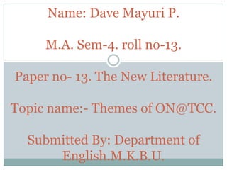 Name: Dave Mayuri P.
M.A. Sem-4. roll no-13.
Paper no- 13. The New Literature.
Topic name:- Themes of ON@TCC.
Submitted By: Department of
English.M.K.B.U.
 