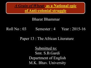 Bharat Bhammar
Roll No : 03 Semester : 4 Year : 2015-16
Paper 13 : The African Literature
Submitted to:
Smt. S.B.Gardi
Department of English
M.K. Bhav. University
A Grain of Wheat as a National epic
of Anti-colonial struggle
 