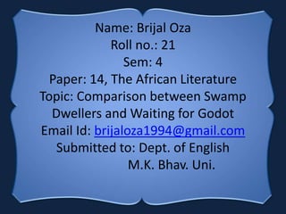 Name: Brijal Oza
Roll no.: 21
Sem: 4
Paper: 14, The African Literature
Topic: Comparison between Swamp
Dwellers and Waiting for Godot
Email Id: brijaloza1994@gmail.com
Submitted to: Dept. of English
M.K. Bhav. Uni.
 