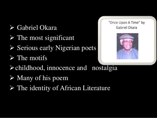 once upon a time by gabriel okara english literature essay Poems, hide and seek and once upon a time by gabriel okara share a theme of childhood 900 words | 4 pages ‘hide and seek’ and ‘once upon a time’ both share a common perception on the theme, ‘childhood’ and both have a significant messages which are played out through a nostalgic tone. once upon a time by gabriel okara english literature essay Poems, hide and seek and once upon a time by gabriel okara share a theme of childhood 900 words | 4 pages ‘hide and seek’ and ‘once upon a time’ both share a common perception on the theme, ‘childhood’ and both have a significant messages which are played out through a nostalgic tone.