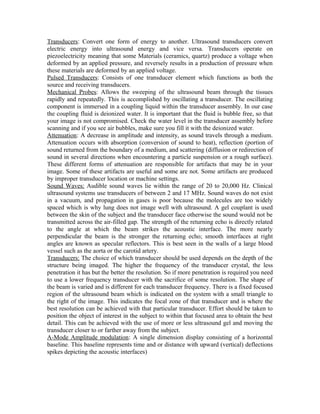 Transducers: Convert one form of energy to another. Ultrasound transducers convert
electric energy into ultrasound energy and vice versa. Transducers operate on
piezoelectricity meaning that some Materials (ceramics, quartz) produce a voltage when
deformed by an applied pressure, and reversely results in a production of pressure when
these materials are deformed by an applied voltage.
Pulsed Transducers: Consists of one transducer element which functions as both the
source and receiving transducers.
Mechanical Probes: Allows the sweeping of the ultrasound beam through the tissues
rapidly and repeatedly. This is accomplished by oscillating a transducer. The oscillating
component is immersed in a coupling liquid within the transducer assembly. In our case
the coupling fluid is deionized water. It is important that the fluid is bubble free, so that
your image is not compromised. Check the water level in the transducer assembly before
scanning and if you see air bubbles, make sure you fill it with the deionized water.
Attenuation: A decrease in amplitude and intensity, as sound travels through a medium.
Attenuation occurs with absorption (conversion of sound to heat), reflection (portion of
sound returned from the boundary of a medium, and scattering (diffusion or redirection of
sound in several directions when encountering a particle suspension or a rough surface).
These different forms of attenuation are responsible for artifacts that may be in your
image. Some of these artifacts are useful and some are not. Some artifacts are produced
by improper transducer location or machine settings.
Sound Waves: Audible sound waves lie within the range of 20 to 20,000 Hz. Clinical
ultrasound systems use transducers of between 2 and 17 MHz. Sound waves do not exist
in a vacuum, and propagation in gases is poor because the molecules are too widely
spaced which is why lung does not image well with ultrasound. A gel couplant is used
between the skin of the subject and the transducer face otherwise the sound would not be
transmitted across the air-filled gap. The strength of the returning echo is directly related
to the angle at which the beam strikes the acoustic interface. The more nearly
perpendicular the beam is the stronger the returning echo; smooth interfaces at right
angles are known as specular reflectors. This is best seen in the walls of a large blood
vessel such as the aorta or the carotid artery.
Transducers: The choice of which transducer should be used depends on the depth of the
structure being imaged. The higher the frequency of the transducer crystal, the less
penetration it has but the better the resolution. So if more penetration is required you need
to use a lower frequency transducer with the sacrifice of some resolution. The shape of
the beam is varied and is different for each transducer frequency. There is a fixed focused
region of the ultrasound beam which is indicated on the system with a small triangle to
the right of the image. This indicates the focal zone of that transducer and is where the
best resolution can be achieved with that particular transducer. Effort should be taken to
position the object of interest in the subject to within that focused area to obtain the best
detail. This can be achieved with the use of more or less ultrasound gel and moving the
transducer closer to or farther away from the subject.
A-Mode Amplitude modulation: A single dimension display consisting of a horizontal
baseline. This baseline represents time and or distance with upward (vertical) deflections
spikes depicting the acoustic interfaces)

 