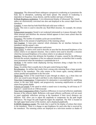 Attenuation: The ultrasound beam undergoes a progressive weakening as it penetrates the
body due to absorption, scattering and beam spread. The amount of weakening is
dependent on frequency, tissue density, and the number and types of interfaces
B-Mode Brightness modulation: A two-dimensional display of ultrasound. The Amode
spikes are electronically converted into dots and displayed at the correct depth from the
transducer
Complex: A mass that has both fluid-filed and solid areas within it
Cystic: This term is used to describe any fluid-filled structure, for example, the urinary
bladder
Enhancement (acoustic): Sound is not weakened (attenuated) as it passes through a fluidfilled structure and therefore the structure behind appears to have more echoes than the
same tissue beside it
Frequency: The number of complete cycles per second (Hertz)
Gain: Refers to the amount of amplification of the returning echoes
Gel Couplant: A trans-sonic material which eliminates the air interface between the
transducer and the animal’s skin
Homogenous: Of uniform appearance and texture
Hypo-echoic: A relative term used to describe an area that has decreased brightness of its
echoes relative to an adjacent structure. Also a relative term used to describe a structure
which has increased brightness of its echoes relative to an adjacent structure
Interface: Strong echoes that delineate the boundary of organs, caused by the difference
between the acoustic impedance of the two adjacent structures; an interface that is usually
more pronounced when the transducer is perpendicular to it
M-Mode: is the motion mode displaying moving structures along a single line in the
ultrasound beam
Noise: An artifact that is usually due to the gain control being too high
Reverberation: An artifact that results from a strong echo returning from a large acoustic
interface to the transducer. This echo returns to the tissues again, causing additional
echoes parallel and equidistant to the first echo
Shadowing: Failure of the sound beam to pass through an object, e.g. a bone does not
allow any sound to pass through it and there is only shadowing seen behind it
Time-Gain Compensation: Compensation for attenuation is accomplished by amplifying
echoes in the near field slightly and progressively increasing amplification as echoes
return from greater depths
Velocity (of sound): Is the speed at which a sound wave is traveling. In soft tissue at 37
degrees C. sound travels at 1540 m/second
Time Gain Compensation (TGC): Equalizes differences in received reflection amplitudes
because of the reflector depth. Reflectors with equal reflector coefficients will not result
in equal amplitude reflections arriving at the transducer if their travel distances are
different. TGC allow you to adjust the amplitude to compensate for the path length
differences. The longer the path length the higher the amplitude. The TGC is located on
the right upper hand corner of the monitor, and is displayed graphically.
B-MODE (brightness mode): The mode that is used for the display of echoes that return
to the transducer. There is a change in spot brightness for each echo that is received by
the transducer. The returning echoes are displayed on a television monitor as shades of

 