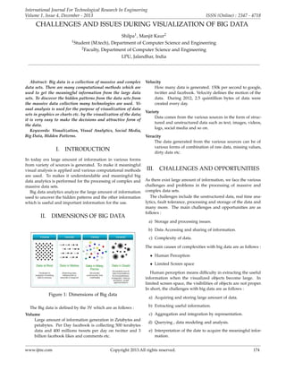International Journal For Technological Research In Engineering
Volume 1, Issue 4, December - 2013

ISSN (Online) : 2347 - 4718

CHALLENGES AND ISSUES DURING VISUALIZATION OF BIG DATA
Shilpa1 , Manjit Kaur2
(M.tech), Department of Computer Science and Engineering
2 Faculty, Department of Computer Science and Engineering
LPU, Jalandhar, India

1 Student

Abstract: Big data is a collection of massive and complex Velocity
data sets. There are many computational methods which are
How many data is generated. 150k per second to google,
used to get the meaningful information from the large data
twitter and facebook. Velocity deﬁnes the motion of the
sets. To discover the hidden patterns from the data sets from
data. During 2012, 2.5 quintillion bytes of data were
the massive data collection many technologies are used. Vicreated every day.
sual analysis is used for the purpose of visualization of data
Variety
sets in graphics or charts etc. by the visualization of the data;
Data comes from the various sources in the form of strucit is very easy to make the decisions and attractive form of
tured and unstructured data such as text, images, videos,
the data.
logs, social media and so on.
Keywords: Visualization, Visual Analytics, Social Media,
Big Data, Hidden Patterns.
Veracity
The data generated from the various sources can be of
various forms of combination of raw data, missing values,
I. INTRODUCTION
dirty data etc.
In today era large amount of information in various forms
from variety of sources is generated. To make it meaningful
visual analysis is applied and various computational methods
are used. To makes it understandable and meaningful big
data analytics is performed for the processing of complex and
massive data sets.
Big data analytics analyze the large amount of information
used to uncover the hidden patterns and the other information
which is useful and important information for the use.

II.

DIMENSIONS OF BIG DATA

III.

CHALLENGES AND OPPORTUNITIES

As there exist large amount of information, we face the various
challenges and problems in the processing of massive and
complex data sets.
The challenges include the unstructured data, real time analytics, fault tolerance, processing and storage of the data and
many more. The main challenges and opportunities are as
follows :
a) Storage and processing issues.
b) Data Accessing and sharing of information.
c) Complexity of data.
The main causes of complexities with big data are as follows :
• Human Perception
• Limited Screen space
Human perception means difﬁculty in extracting the useful
information when the visualized objects become large. In
limited screen space, the visibilities of objects are not proper.
In short, the challenges with big data are as follows :

Figure 1: Dimensions of Big data
The Big data is deﬁned by the 3V which are as follows :
Volume
Large amount of information generation in Zetabytes and
petabytes. Per Day facebook is collecting 500 terabytes
data and 400 millions tweets per day on twitter and 3
billion facebook likes and comments etc.
www.ijtre.com

a) Acquiring and storing large amount of data.
b) Extracting useful information.
c) Aggregation and integration by representation.
d) Querying , data modeling and analysis.
e) Interpretation of the date to acquire the meaningful information.

Copyright 2013.All rights reserved.

174

 