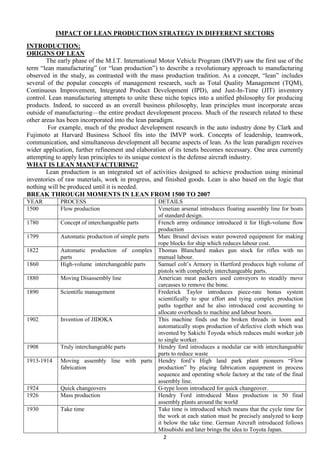 IMPACT OF LEAN PRODUCTION STRATEGY IN DIFFERENT SECTORS
INTRODUCTION:
ORIGINS OF LEAN
The early phase of the M.I.T. International Motor Vehicle Program (IMVP) saw the first use of the
term ―lean manufacturing‖ (or ―lean production‖) to describe a revolutionary approach to manufacturing
observed in the study, as contrasted with the mass production tradition. As a concept, ―lean‖ includes
several of the popular concepts of management research, such as Total Quality Management (TQM),
Continuous Improvement, Integrated Product Development (IPD), and Just-In-Time (JIT) inventory
control. Lean manufacturing attempts to unite these niche topics into a unified philosophy for producing
products. Indeed, to succeed as an overall business philosophy, lean principles must incorporate areas
outside of manufacturing—the entire product development process. Much of the research related to these
other areas has been incorporated into the lean paradigm.
For example, much of the product development research in the auto industry done by Clark and
Fujimoto at Harvard Business School fits into the IMVP work. Concepts of leadership, teamwork,
communication, and simultaneous development all became aspects of lean. As the lean paradigm receives
wider application, further refinement and elaboration of its tenets becomes necessary. One area currently
attempting to apply lean principles to its unique context is the defense aircraft industry.
WHAT IS LEAN MANUFACTURING?
Lean production is an integrated set of activities designed to achieve production using minimal
inventories of raw materials, work in progress, and finished goods. Lean is also based on the logic that
nothing will be produced until it is needed.
BREAK THROUGH MOMENTS IN LEAN FROM 1500 TO 2007
YEAR
1500
1780
1799
1822
1860
1880
1890

1902

1908
1913-1914

1924
1926
1930

PROCESS
Flow production

DETAILS
Venetian arsenal introduces floating assembly line for boats
of standard design.
Concept of interchangeable parts
French army ordinance introduced it for High-volume flow
production
Automatic production of simple parts
Marc Brunel devises water powered equipment for making
rope blocks for ship which reduces labour cost.
Automatic production of complex Thomas Blanchard makes gun stock for rifles with no
parts
manual labour.
High-volume interchangeable parts
Samuel colt’s Armory in Hartford produces high volume of
pistols with completely interchangeable parts.
Moving Disassembly line
American meat packers used conveyors to steadily move
carcasses to remove the bone.
Scientific management
Frederick Taylor introduces piece-rate bonus system
scientifically to spur effort and tying complex production
paths together and he also introduced cost accounting to
allocate overheads to machine and labour hours.
Invention of JIDOKA
This machine finds out the broken threads in loom and
automatically stops production of defective cloth which was
invented by Sakichi Toyoda which reduces multi worker job
to single worker.
Truly interchangeable parts
Hendry ford introduces a modular car with interchangeable
parts to reduce waste
Moving assembly line with parts Hendry ford’s High land park plant pioneers ―Flow
fabrication
production‖ by placing fabrication equipment in process
sequence and operating whole factory at the rate of the final
assembly line.
Quick changeovers
G-type loom introduced for quick changeover.
Mass production
Hendry Ford introduced Mass production in 50 final
assembly plants around the world
Take time
Take time is introduced which means that the cycle time for
the work at each station must be precisely analyzed to keep
it below the take time. German Aircraft introduced follows
Mitsubishi and later brings the idea to Toyota Japan.
2

 