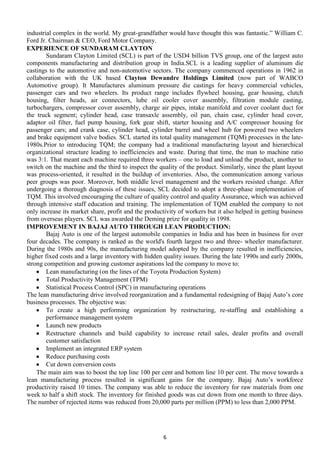 industrial complex in the world. My great-grandfather would have thought this was fantastic.‖ William C.
Ford Jr. Chairman & CEO, Ford Motor Company.
EXPERIENCE OF SUNDARAM CLAYTON
Sundaram Clayton Limited (SCL) is part of the USD4 billion TVS group, one of the largest auto
components manufacturing and distribution group in India.SCL is a leading supplier of aluminum die
castings to the automotive and non-automotive sectors. The company commenced operations in 1962 in
collaboration with the UK based Clayton Dewandre Holdings Limited (now part of WABCO
Automotive group). It Manufactures aluminum pressure die castings for heavy commercial vehicles,
passenger cars and two wheelers. Its product range includes flywheel housing, gear housing, clutch
housing, filter heads, air connectors, lube oil cooler cover assembly, filtration module casting,
turbochargers, compressor cover assembly, charge air pipes, intake manifold and cover coolant duct for
the truck segment; cylinder head, case transaxle assembly, oil pan, chain case, cylinder head cover,
adaptor oil filter, fuel pump housing, fork gear shift, starter housing and A/C compressor housing for
passenger cars; and crank case, cylinder head, cylinder barrel and wheel hub for powered two wheelers
and brake equipment valve bodies. SCL started its total quality management (TQM) processes in the late1980s.Prior to introducing TQM; the company had a traditional manufacturing layout and hierarchical
organizational structure leading to inefficiencies and waste. During that time, the man to machine ratio
was 3:1. That meant each machine required three workers – one to load and unload the product, another to
switch on the machine and the third to inspect the quality of the product. Similarly, since the plant layout
was process-oriented, it resulted in the buildup of inventories. Also, the communication among various
peer groups was poor. Moreover, both middle level management and the workers resisted change. After
undergoing a thorough diagnosis of these issues, SCL decided to adopt a three-phase implementation of
TQM. This involved encouraging the culture of quality control and quality Assurance, which was achieved
through intensive staff education and training. The implementation of TQM enabled the company to not
only increase its market share, profit and the productivity of workers but it also helped in getting business
from overseas players. SCL was awarded the Deming prize for quality in 1998.
IMPROVEMENT IN BAJAJ AUTO THROUGH LEAN PRODUCTION:
Bajaj Auto is one of the largest automobile companies in India and has been in business for over
four decades. The company is ranked as the world's fourth largest two and three- wheeler manufacturer.
During the 1980s and 90s, the manufacturing model adopted by the company resulted in inefficiencies,
higher fixed costs and a large inventory with hidden quality issues. During the late 1990s and early 2000s,
strong competition and growing customer aspirations led the company to move to:
Lean manufacturing (on the lines of the Toyota Production System)
Total Productivity Management (TPM)
Statistical Process Control (SPC) in manufacturing operations
The lean manufacturing drive involved reorganization and a fundamental redesigning of Bajaj Auto’s core
business processes. The objective was:
To create a high performing organization by restructuring, re-staffing and establishing a
performance management system
Launch new products
Restructure channels and build capability to increase retail sales, dealer profits and overall
customer satisfaction
Implement an integrated ERP system
Reduce purchasing costs
Cut down conversion costs
The main aim was to boost the top line 100 per cent and bottom line 10 per cent. The move towards a
lean manufacturing process resulted in significant gains for the company. Bajaj Auto’s workforce
productivity raised 10 times. The company was able to reduce the inventory for raw materials from one
week to half a shift stock. The inventory for finished goods was cut down from one month to three days.
The number of rejected items was reduced from 20,000 parts per million (PPM) to less than 2,000 PPM.

6

 