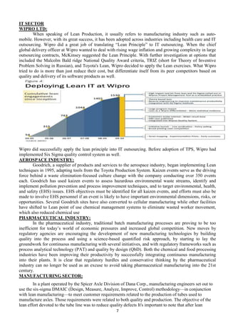IT SECTOR
WIPRO LTD:
When speaking of Lean Production, it usually refers to manufacturing industry such as automobile. However, with its great success, it has been adopted across industries including health care and IT
outsourcing. Wipro did a great job of translating ―Lean Principle‖ to IT outsourcing. When the chief
global delivery officer at Wipro wanted to deal with rising wage inflation and growing complexity in large
outsourcing contracts, McKinsey suggested the Lean Principle. With further investigation at options that
included the Malcolm Bald ridge National Quality Award criteria, TRIZ (short for Theory of Inventive
Problem Solving in Russian), and Toyota's Lean, Wipro decided to apply the Lean exercises. What Wipro
tried to do is more than just reduce their cost, but differentiate itself from its peer competitors based on
quality and delivery of its software products as well.

Wipro did successfully apply the lean principle into IT outsourcing. Before adoption of TPS, Wipro had
implemented Six Sigma quality control system as well.
AEROSPACE INDUSTRY:
Goodrich, a supplier of products and services to the aerospace industry, began implementing Lean
techniques in 1995, adapting tools from the Toyota Production System. Kaizen events serve as the driving
force behind a waste elimination-focused culture change with the company conducting over 350 events
each. Goodrich has used kaizen events to assess hazardous environmental waste streams, identify and
implement pollution prevention and process improvement techniques, and to target environmental, health,
and safety (EHS) issues. EHS objectives must be identified for all kaizen events, and efforts must also be
made to involve EHS personnel if an event is likely to have important environmental dimensions, risks, or
opportunities. Several Goodrich sites have also converted to cellular manufacturing while other facilities
have shifted to Lean point of use chemical management systems to eliminate wasted worker movement,
which also reduced chemical use
PHARMACEUTICAL INDUSTRY:
In the pharmaceutical industry, traditional batch manufacturing processes are proving to be too
inefficient for today’s world of economic pressures and increased global competition. New moves by
regulatory agencies are encouraging the development of new manufacturing technologies by building
quality into the process and using a science-based quantified risk approach, by starting to lay the
groundwork for continuous manufacturing with several initiatives, and with regulatory frameworks such as
process analytical technology (PAT) and quality by design (QbD). Both the chemical and food processing
industries have been improving their productivity by successfully integrating continuous manufacturing
into their plants. It is clear that regulatory hurdles and conservative thinking by the pharmaceutical
industry can no longer be used as an excuse to avoid taking pharmaceutical manufacturing into the 21st
century.
MANUFACTURING SECTOR:
In a plant operated by the Spicer Axle Division of Dana Corp., manufacturing engineers set out to
use the six-sigma DMAIC (Design, Measure, Analyze, Improve, Control) methodology—in conjunction
with lean manufacturing—to meet customer requirements related to the production of tubes used to
manufacture axles. Those requirements were related to both quality and production. The objective of the
lean effort devoted to the tube line was to reduce quality defects It's important to note that after lean
7

 
