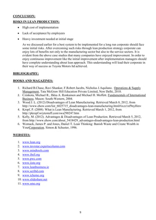 CONCLUSION:
RISKS IN LEAN PRODUCTION:
High cost of implementation
Lack of acceptance by employees
Heavy investment needed at initial stage
As we discussed earlier for a best system to be implemented for a long run corporate should face
some initial risks. After overcoming such risks through lean production strategy corporate can
enjoy lots of benefits not only to the manufacturing sector but also to the service sectors. It is
evident from the above case studies that many companies have enjoyed improvement. In order to
enjoy continuous improvement like the initial improvement after implementation managers should
have complete understanding about lean approach. This understanding will lead their corporate in
their way of success as Toyota Motors ltd achieved.
BIBLIOGRAPHY:
BOOKS AND MAGAZINES:
1. Richard B.Chase, Ravi Shankar, F.Robert Jacobs, Nicholus J.Aquilano. Operations & Supply
Management, Tata McGraw Hill Education Private Limited, New Delhi, 2010.
2. Czinkota, Michael R., Ilkka A. Ronkainen and Michael H. Moffett. Fundamentals of International
Business. Mason: South-Western, 2004.
3. Wood J. L. (2012) Disadvantages of Lean Manufacturing. Retrieved March 8, 2012, from
http://www.ehow.com/list_6025715_disadvantages-lean-manufacturing.html#ixzz1nf9nyHmv
4. Kropf, P. (2008). What is Lean Manufacturing. Retrieved March 1, 2012, from
http://pkropf.wrytestuff.com/swa290247.htm
5. Kelly, M. (2012). Advantages & Disadvantages of Lean Production. Retrieved March 5, 2012,
from http://www.ehow.com/about_5418429_advantages-disadvantages-lean-production.html
6. Womack, James P. and Jones, Daniel T. Lean Thinking: Banish Waste and Create Wealth in
YourCorporation. Simon & Schuster, 1996.
WEBSITES:
1. www.lean.org
2. www.tnvrstar.expertscolumn.com
3. www.mindtools.com
4. www.ibef.org
5. www.pwc.com
6. www.iiste.org
7. www.leanbusiness.ie
8. www.scribd.com
9. www.icheme.org
10. www.slideshare.net
11. www.sme.org

9

 