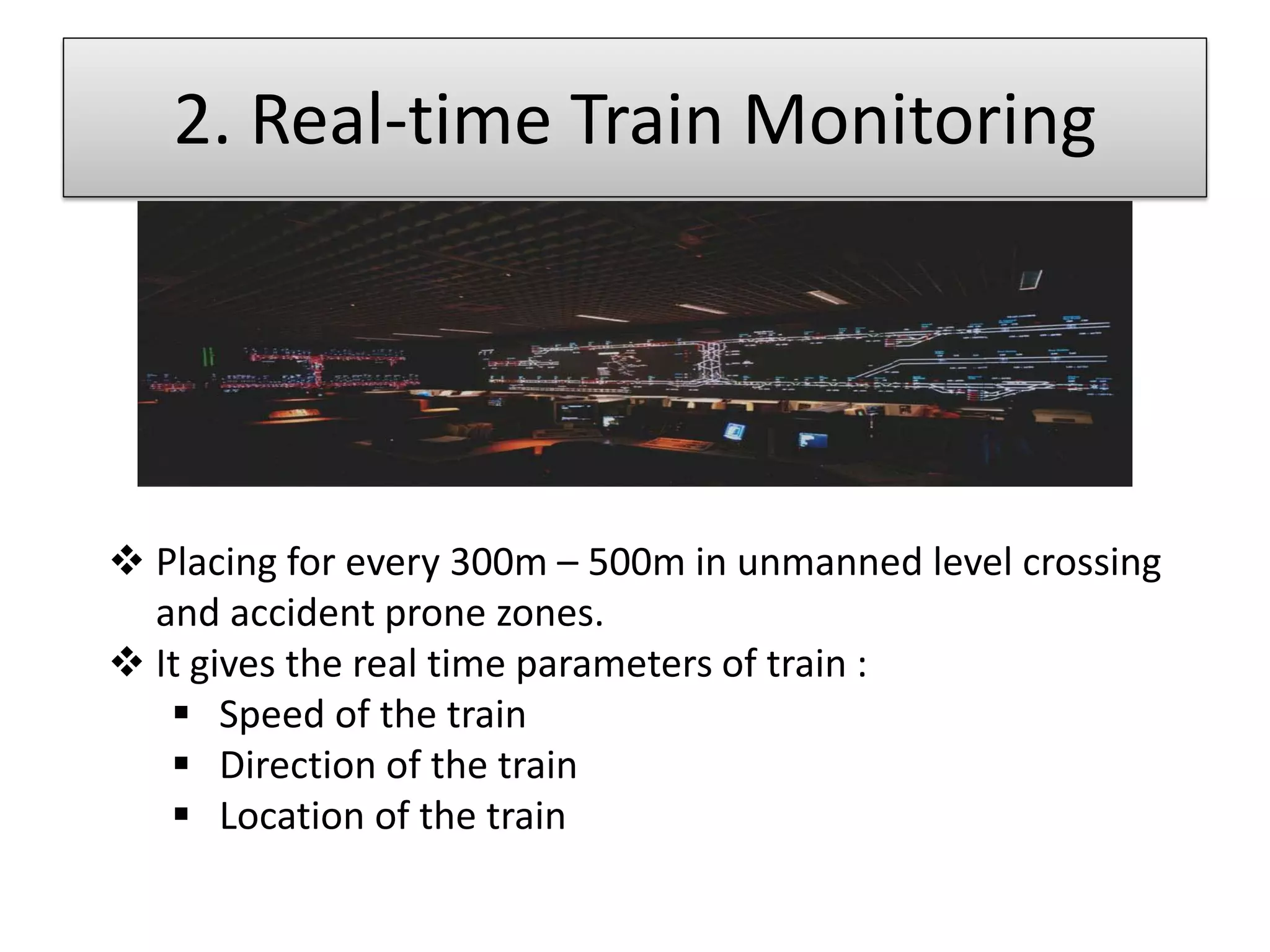 2. Real-time Train Monitoring

 Placing for every 300m – 500m in unmanned level crossing
and accident prone zones.
 It gives the real time parameters of train :
 Speed of the train
 Direction of the train
 Location of the train

 