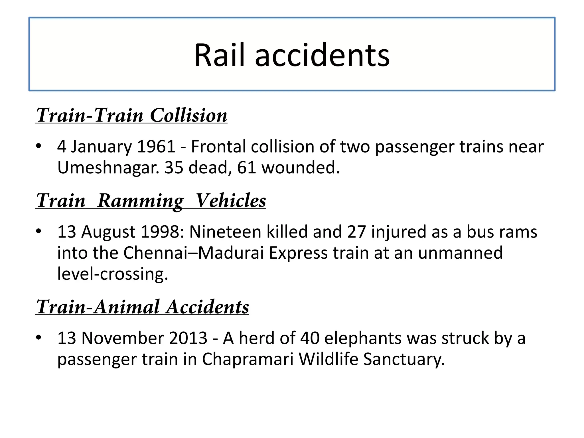 Rail accidents
• 4 January 1961 - Frontal collision of two passenger trains near
Umeshnagar. 35 dead, 61 wounded.
• 13 August 1998: Nineteen killed and 27 injured as a bus rams
into the Chennai–Madurai Express train at an unmanned
level-crossing.
• 13 November 2013 - A herd of 40 elephants was struck by a
passenger train in Chapramari Wildlife Sanctuary.

 