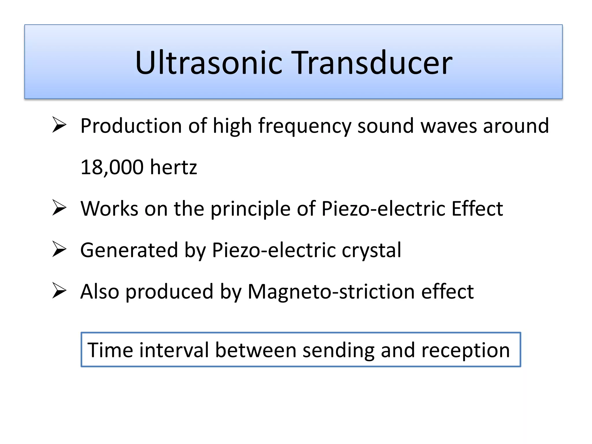 Ultrasonic Transducer
 Production of high frequency sound waves around
18,000 hertz
 Works on the principle of Piezo-electric Effect
 Generated by Piezo-electric crystal
 Also produced by Magneto-striction effect
Time interval between sending and reception

 