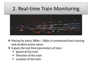 2. Real-time Train Monitoring

 Placing for every 300m – 500m in unmanned level crossing
and accident prone zones.
 It gives the real time parameters of train :
 Speed of the train
 Direction of the train
 Location of the train

 