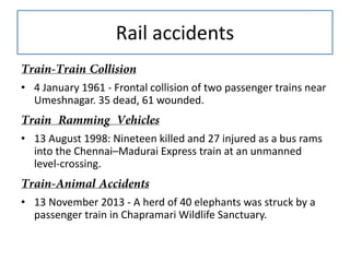 Rail accidents
• 4 January 1961 - Frontal collision of two passenger trains near
Umeshnagar. 35 dead, 61 wounded.
• 13 August 1998: Nineteen killed and 27 injured as a bus rams
into the Chennai–Madurai Express train at an unmanned
level-crossing.
• 13 November 2013 - A herd of 40 elephants was struck by a
passenger train in Chapramari Wildlife Sanctuary.

 