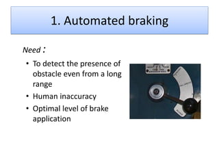 1. Automated braking
Need :
• To detect the presence of
obstacle even from a long
range
• Human inaccuracy
• Optimal level of brake
application

 