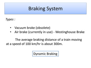 Braking System
Types :
• Vacuum brake (obsolete)
• Air brake (currently in use) - Westinghouse Brake
The average braking distance of a train moving
at a speed of 100 km/hr is about 300m.

Dynamic Braking

 